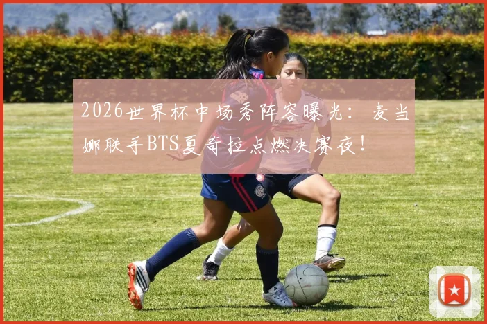 2026世界杯中场秀阵容曝光：麦当娜联手BTS夏奇拉点燃决赛夜！