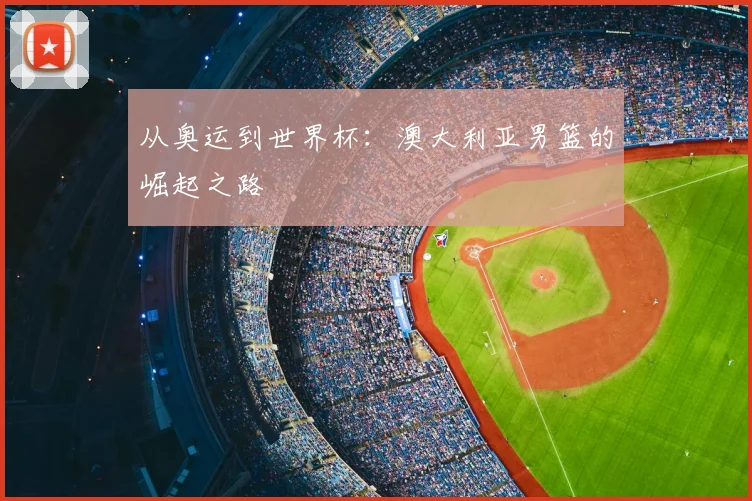 从奥运到世界杯：澳大利亚男篮的崛起之路