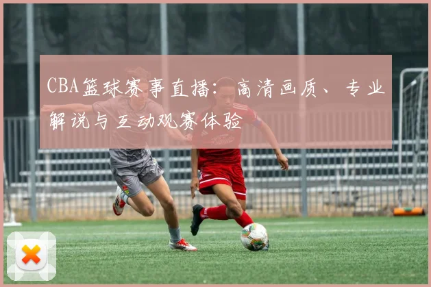 CBA篮球赛事直播：高清画质、专业解说与互动观赛体验
