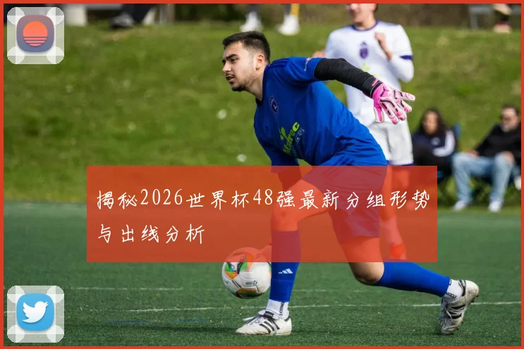 揭秘2026世界杯48强最新分组形势与出线分析