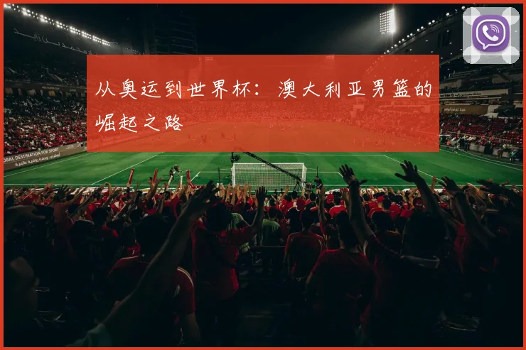 从奥运到世界杯:澳大利亚男篮的崛起之路