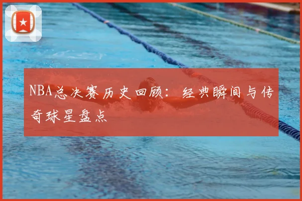 NBA总决赛历史回顾：经典瞬间与传奇球星盘点