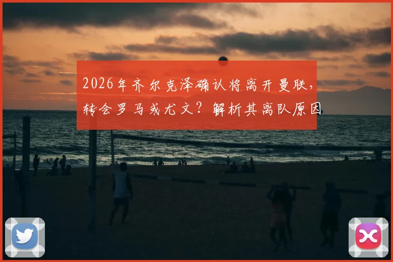 2026年齐尔克泽确认将离开曼联，转会罗马或尤文？解析其离队原因与潜在下家前景