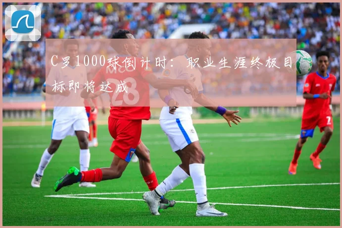 C罗1000球倒计时：职业生涯终极目标即将达成