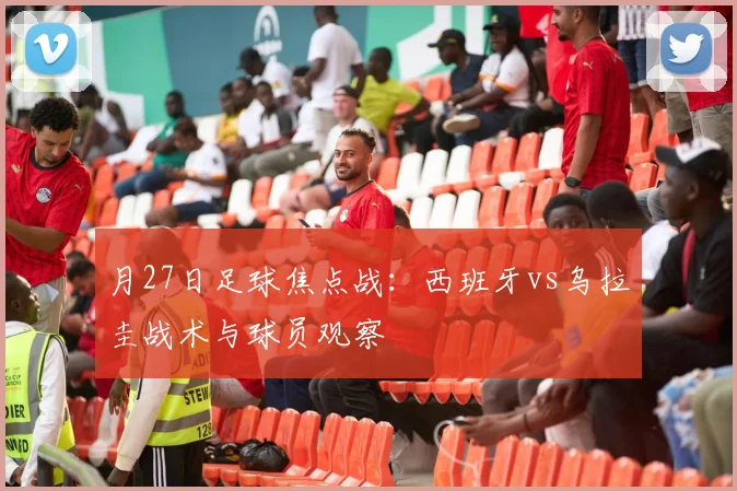 月27日足球焦点战:西班牙vs乌拉圭战术与球员观察
