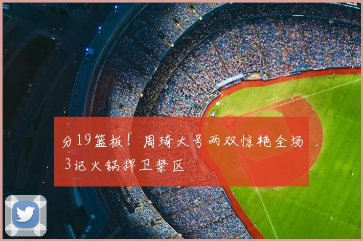 分19篮板!周琦大号两双惊艳全场 3记火锅捍卫禁区