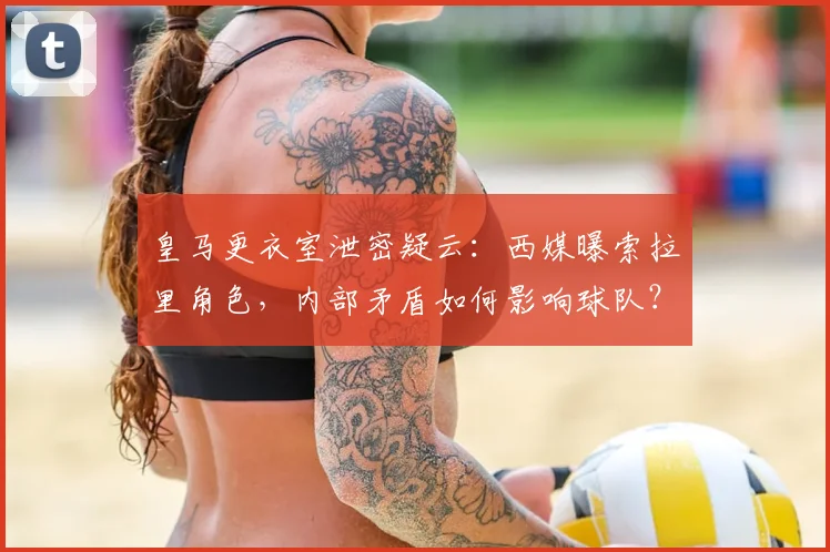 皇马更衣室泄密疑云：西媒曝索拉里角色，内部矛盾如何影响球队？