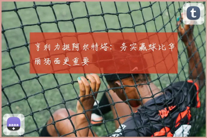 亨利力挺阿尔特塔：务实赢球比华丽场面更重要