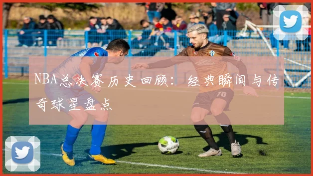 NBA总决赛历史回顾：经典瞬间与传奇球星盘点