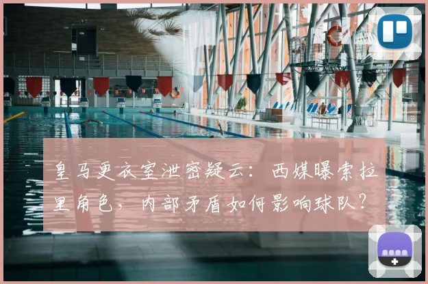 皇马更衣室泄密疑云：西媒曝索拉里角色，内部矛盾如何影响球队？