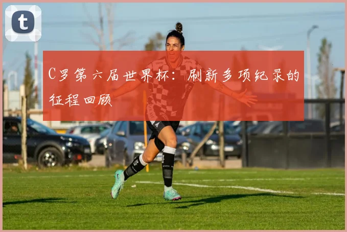 C罗第六届世界杯:刷新多项纪录的征程回顾