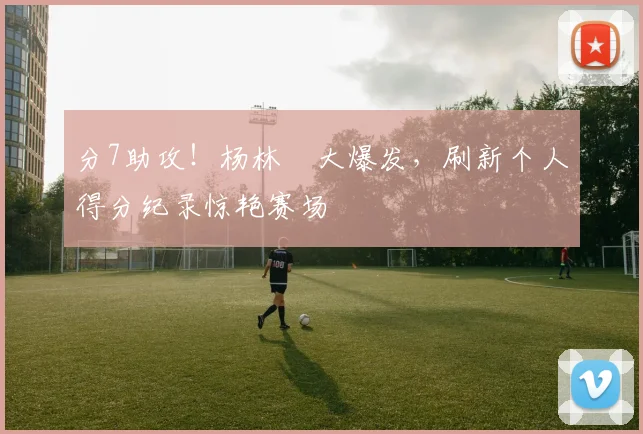分7助攻!杨林祎大爆发,刷新个人得分纪录惊艳赛场