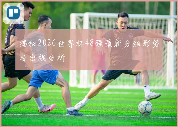 揭秘2026世界杯48强最新分组形势与出线分析
