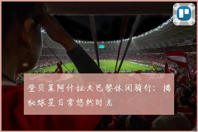 登贝莱阿什拉夫巴黎休闲骑行：揭秘球星日常悠然时光