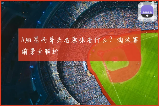 A组墨西哥头名意味着什么?淘汰赛前景全解析