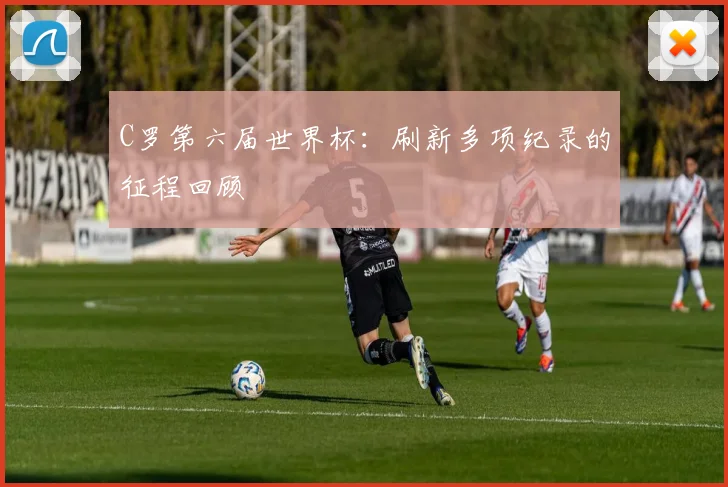 C罗第六届世界杯:刷新多项纪录的征程回顾