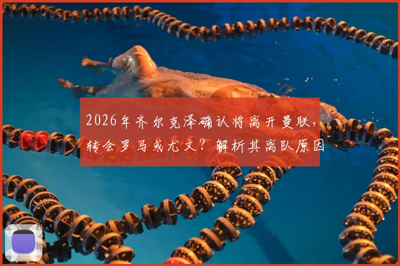 2026年齐尔克泽确认将离开曼联，转会罗马或尤文？解析其离队原因与潜在下家前景
