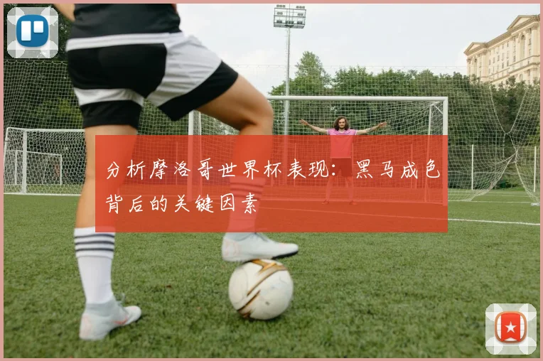分析摩洛哥世界杯表现:黑马成色背后的关键因素