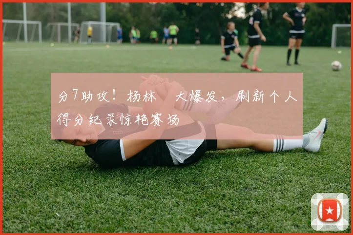 分7助攻！杨林祎大爆发，刷新个人得分纪录惊艳赛场