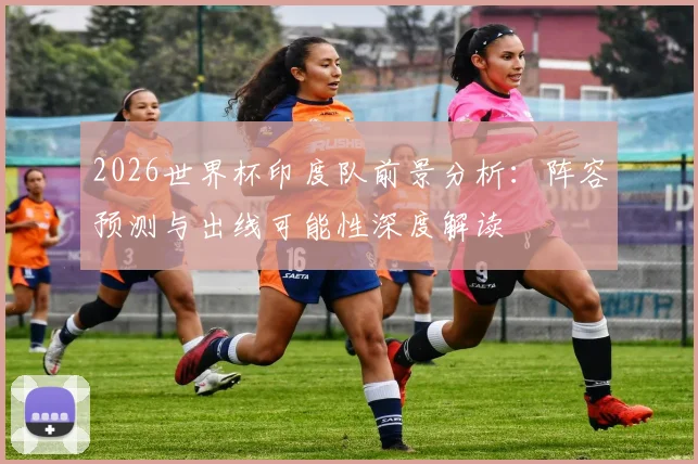 2026世界杯印度队前景分析：阵容预测与出线可能性深度解读