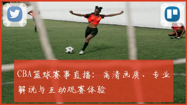 CBA篮球赛事直播：高清画质、专业解说与互动观赛体验