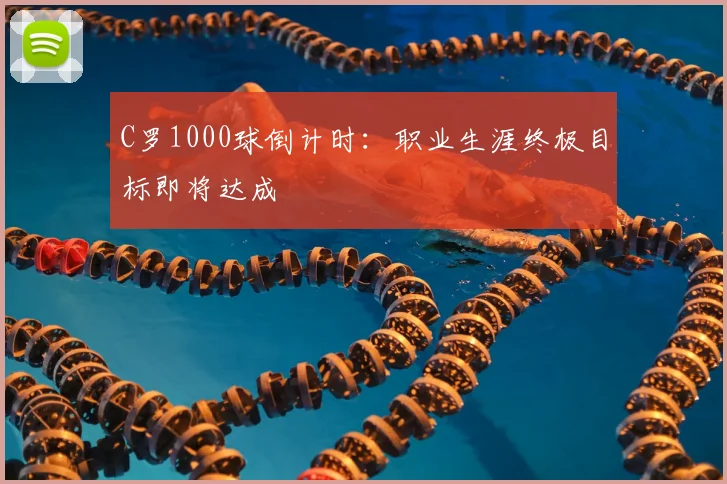 C罗1000球倒计时：职业生涯终极目标即将达成