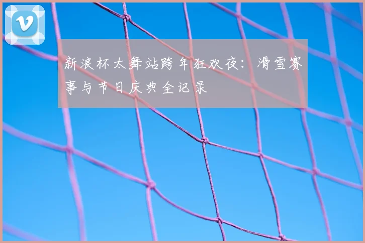 新浪杯太舞站跨年狂欢夜:滑雪赛事与节日庆典全记录