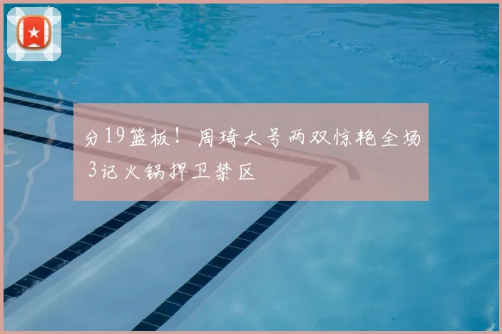 分19篮板！周琦大号两双惊艳全场 3记火锅捍卫禁区